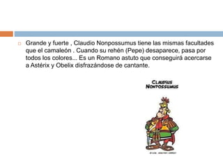  Grande y fuerte , Claudio Nonpossumus tiene las mismas facultades
que el camaleón . Cuando su rehén (Pepe) desaparece, pasa por
todos los colores... Es un Romano astuto que conseguirá acercarse
a Astérix y Obelix disfrazándose de cantante.
 