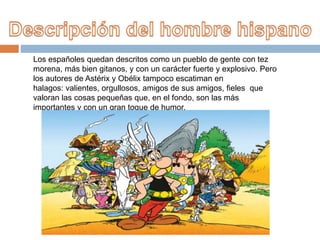 Los españoles quedan descritos como un pueblo de gente con tez
morena, más bien gitanos, y con un carácter fuerte y explosivo. Pero
los autores de Astérix y Obélix tampoco escatiman en
halagos: valientes, orgullosos, amigos de sus amigos, fieles que
valoran las cosas pequeñas que, en el fondo, son las más
importantes y con un gran toque de humor.
 
