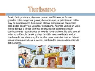 En el cómic podemos observar que en los Pirineos se forman
grandes colas de godos, galos y bretones que, al principio no están
muy de acuerdo pero durante un atasco, arreglan sus diferencias
para poder pasar y así veranear en España. Además vemos un viejo
tópico del que a veces aún hay coletazos: las carreteras están
continuamente reparándose en vez de hacerlas bien. No sólo eso, el
turismo, la fórmula de sol y playa también queda reflejada en los
nombres de las tabernas y los locales pues anuncian que se hablan
varios idiomas e incluso, a veces, cambian los precios dependiendo
del momento.
 