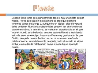 España tiene fama de estar permitido todo si hay una fiesta de por
medio. Por lo que sea en el extranjero se cree que siempre
tenemos ganas de juerga y, aunque es un tópico, algo de verdad
debe de tener. Nuestros protagonistas pueden ver en numerosas
ocasiones cómo, a la mínima, se monta un espectáculo en el que
todo el mundo está bailando, aunque sea sevillanas e insistiendo
así más en el estereotipo. Hay una viñeta muy graciosa en la que
Obélix, después de una festiva noche, murmura en sueños la
palabra “ole” e, inmediatamente después, todo el mundo se viene
arriba y resucitan la celebración como si no hubiese acabado
nunca.
 
