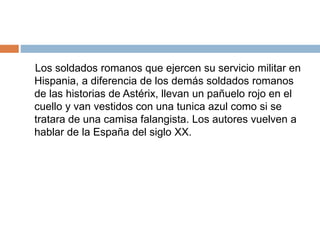 Los soldados romanos que ejercen su servicio militar en
Hispania, a diferencia de los demás soldados romanos
de las historias de Astérix, llevan un pañuelo rojo en el
cuello y van vestidos con una tunica azul como si se
tratara de una camisa falangista. Los autores vuelven a
hablar de la España del siglo XX.
 