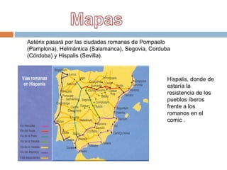 Astérix pasará por las ciudades romanas de Pompaelo
(Pamplona), Helmántica (Salamanca), Segovia, Corduba
(Córdoba) y Hispalis (Sevilla).
Hispalis, donde de
estaría la
resistencia de los
pueblos íberos
frente a los
romanos en el
comic .
 