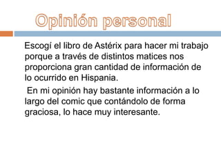 Escogí el libro de Astérix para hacer mi trabajo
porque a través de distintos matices nos
proporciona gran cantidad de información de
lo ocurrido en Hispania.
En mi opinión hay bastante información a lo
largo del comic que contándolo de forma
graciosa, lo hace muy interesante.
 