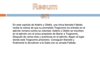 En este capítulo de Astérix y Obélix, una chica llamada Falbala
recibe la noticia de que su prometido Tragicomix ha entrado en el
ejército romano contra su voluntad. Astérix y Obélix se inscriben
en el ejército con el único propósito de liberar a Tragicomix.
Después de varios días y aventuras en el ejército, llegan al lugar
donde está Tragicomix prisionero. Consiguen liberarlo y
finalmente lo devuelven a la Galia con su amada Falbala.
 