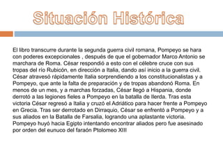 El libro transcurre durante la segunda guerra civil romana, Pompeyo se hara
con poderes excepcionales , después de que el gobernador Marco Antonio se
marchara de Roma. César respondió a esto con el célebre cruce con sus
tropas del río Rubicón, en dirección a Italia, dando así inicio a la guerra civil.
César atravesó rápidamente Italia sorprendiendo a los constitucionalistas y a
Pompeyo, que ante la falta de preparación y de tropas abandonó Roma. En
menos de un mes, y a marchas forzadas, César llegó a Hispania, donde
derrotó a las legiones fieles a Pompeyo en la batalla de Ilerda. Tras esta
victoria César regresó a Italia y cruzó el Adriático para hacer frente a Pompeyo
en Grecia. Tras ser derrotado en Dirraquio, César se enfrentó a Pompeyo y a
sus aliados en la Batalla de Farsalia, logrando una aplastante victoria.
Pompeyo huyó hacia Egipto intentando encontrar aliados pero fue asesinado
por orden del eunuco del faraón Ptolomeo XIII
 
