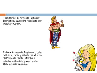 Falbala: Amada de Tragicomix; gala
bellísima, rubia y esbelta, es el amor
platónico de Obelix. Marchó a
estudiar a Condate y vuelve a la
Galia en este episodio.
Tragicomix: El novio de Falbala y
prometido. Que será rescatado por
Asterix y Obelix.
 