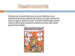 Siempre se ha comentado que la cocina británica no es
precisamente de las mejores del mundo. En esta aventura se
hace un gag en relación a esto: el bretón Espikininglis devora
hasta la última gota la pésima comida de rancho del cuartel
general de Condate.
 