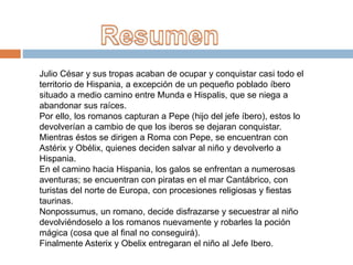 Julio César y sus tropas acaban de ocupar y conquistar casi todo el
territorio de Hispania, a excepción de un pequeño poblado íbero
situado a medio camino entre Munda e Hispalis, que se niega a
abandonar sus raíces.
Por ello, los romanos capturan a Pepe (hijo del jefe íbero), estos lo
devolverían a cambio de que los iberos se dejaran conquistar.
Mientras éstos se dirigen a Roma con Pepe, se encuentran con
Astérix y Obélix, quienes deciden salvar al niño y devolverlo a
Hispania.
En el camino hacia Hispania, los galos se enfrentan a numerosas
aventuras; se encuentran con piratas en el mar Cantábrico, con
turistas del norte de Europa, con procesiones religiosas y fiestas
taurinas.
Nonpossumus, un romano, decide disfrazarse y secuestrar al niño
devolviéndoselo a los romanos nuevamente y robarles la poción
mágica (cosa que al final no conseguirá).
Finalmente Asterix y Obelix entregaran el niño al Jefe Ibero.
 