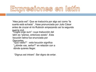 “Alea jacta est”: Que se traduciría por algo así como “la
suerte está echada” , frase pronunciada por Julio César
antes de cruzar el río Rubicón empezando así la segunda
guerra civil.
“Cogito ergo sum”: cuya traducción del
latín es “pienso, entonces existo”. Esta
locución latina fue enunciada por
Descartes.
“Quo vadis?” : esta locución significa
“¿dónde vas, señor?” en relación con a
dónde quieres llegar.
“Dignus est intrare”: Ser digno de entar.
 