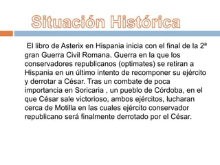 El libro de Asterix en Hispania inicia con el final de la 2ª
gran Guerra Civil Romana. Guerra en la que los
conservadores republicanos (optimates) se retiran a
Hispania en un último intento de recomponer su ejército
y derrotar a César. Tras un combate de poca
importancia en Soricaria , un pueblo de Córdoba, en el
que César sale victorioso, ambos ejércitos, lucharan
cerca de Motilla en las cuales ejército conservador
republicano será finalmente derrotado por el César.
 