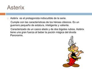 Asterix
 Astérix es el protagonista indiscutible de la serie.
Cumple con las características de los héroes clásicos. Es un
guerrero pequeño de estatura, inteligente y valiente.
Caracterizado de un casco alado y de dos bigotes rubios. Astérix
tiene una gran fuerza al beber la poción mágica del druida
Panoramix.
 