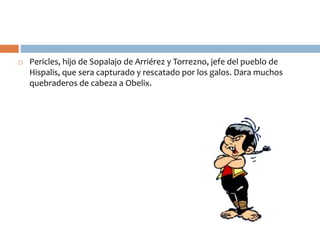  Pericles, hijo de Sopalajo de Arriérez y Torrezno, jefe del pueblo de
Hispalis, que sera capturado y rescatado por los galos. Dara muchos
quebraderos de cabeza a Obelix.
 