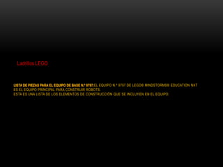 LISTA DE PIEZAS PARA EL EQUIPO DE BASE N.º 9797:EL EQUIPO N.º 9797 DE LEGO® MINDSTORMS® EDUCATION NXT
ES EL EQUIPO PRINCIPAL PARA CONSTRUIR ROBOTS.
ESTA ES UNA LISTA DE LOS ELEMENTOS DE CONSTRUCCIÓN QUE SE INCLUYEN EN EL EQUIPO.
Ladrillos LEGO
 