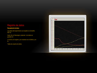 Registro de datos
Recopilación de datos
Los datos del experimento se recopilan en el ladrillo
NXT al
hacer clic en Descargar y ejecutar. Los datos se
guardan en
un archivo de registro y se muestran en el Gráfico y en
la
Tabla de conjunto de datos.
 