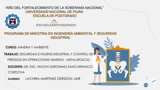 “AÑO DEL FORTALECIMIENTO DE LA SOBERANÍA NACIONAL”
UNIVERSIDAD NACIONAL DE PIURA
ESCUELA DE POSTGRADO
PROGRAMA DE MAESTRIA EN INGENIERÍA AMBIENTAL Y SEGURIDAD
INDUSTRIAL
DOCENTE: DR. ING. WILSON GERONIMO SANCARRANCO
CORDOVA
ALUMNO: LACHIRA MARTINEZ GERSSON JAIR
TRABAJO: SEGURIDAD E HIGIENE INDUSTRIAL Y CONTROL DE
PERDIDAS EN OPERACIONES MINERAS - METALURGICAS
CURSO: MINERIA Y AMBIENTE
 