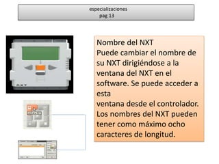 especializaciones 
pag 13 
Nombre del NXT 
Puede cambiar el nombre de 
su NXT dirigiéndose a la 
ventana del NXT en el 
software. Se puede acceder a 
esta 
ventana desde el controlador. 
Los nombres del NXT pueden 
tener como máximo ocho 
caracteres de longitud. 
 