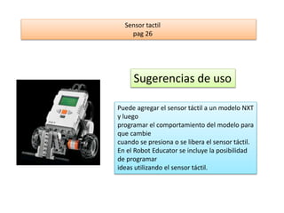 Sensor tactil 
pag 26 
Sugerencias de uso 
Puede agregar el sensor táctil a un modelo NXT 
y luego 
programar el comportamiento del modelo para 
que cambie 
cuando se presiona o se libera el sensor táctil. 
En el Robot Educator se incluye la posibilidad 
de programar 
ideas utilizando el sensor táctil. 
 