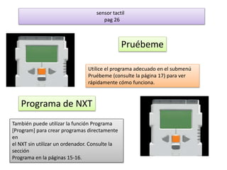 sensor tactil 
pag 26 
Pruébeme 
Utilice el programa adecuado en el submenú 
Pruébeme (consulte la página 17) para ver 
rápidamente cómo funciona. 
Programa de NXT 
También puede utilizar la función Programa 
[Program] para crear programas directamente 
en 
el NXT sin utilizar un ordenador. Consulte la 
sección 
Programa en la páginas 15-16. 
 