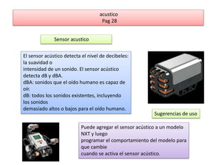 acustico 
Pag 28 
Sensor acustico 
El sensor acústico detecta el nivel de decibeles: 
la suavidad o 
intensidad de un sonido. El sensor acústico 
detecta dB y dBA. 
dBA: sonidos que el oído humano es capaz de 
oír. 
dB: todos los sonidos existentes, incluyendo 
los sonidos 
demasiado altos o bajos para el oído humano. 
Sugerencias de uso 
Puede agregar el sensor acústico a un modelo 
NXT y luego 
programar el comportamiento del modelo para 
que cambie 
cuando se activa el sensor acústico. 
 