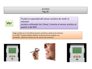 acustico 
Pag 28 
Ver 
Pruebe la capacidad del sensor acústico de medir el 
volumen 
acústico utilizando Ver [View]. Conecte el sensor acústico al 
puerto 2 del NXT. 
Haga sonidos en el micrófono (sensor acústico) y observe las lecturas 
en el NXT. Pruebe también obtener la lectura de los sonidos a su 
alrededor: ¿Qué tan fuertes son las voces más cercanas? 
 