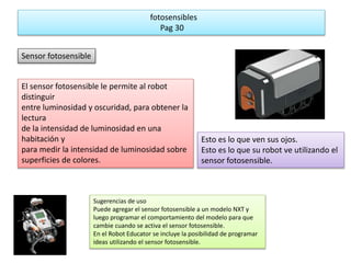 fotosensibles 
Pag 30 
Sensor fotosensible 
El sensor fotosensible le permite al robot 
distinguir 
entre luminosidad y oscuridad, para obtener la 
lectura 
de la intensidad de luminosidad en una 
habitación y 
para medir la intensidad de luminosidad sobre 
superficies de colores. 
Esto es lo que ven sus ojos. 
Esto es lo que su robot ve utilizando el 
sensor fotosensible. 
Sugerencias de uso 
Puede agregar el sensor fotosensible a un modelo NXT y 
luego programar el comportamiento del modelo para que 
cambie cuando se activa el sensor fotosensible. 
En el Robot Educator se incluye la posibilidad de programar 
ideas utilizando el sensor fotosensible. 
 