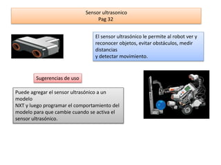 Sensor ultrasonico 
Pag 32 
El sensor ultrasónico le permite al robot ver y 
reconocer objetos, evitar obstáculos, medir 
distancias 
y detectar movimiento. 
Sugerencias de uso 
Puede agregar el sensor ultrasónico a un 
modelo 
NXT y luego programar el comportamiento del 
modelo para que cambie cuando se activa el 
sensor ultrasónico. 
 