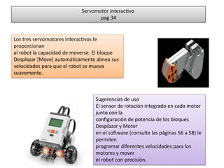 Servomotor interactivo 
pag 34 
Los tres servomotores interactivos le 
proporcionan 
al robot la capacidad de moverse. El bloque 
Desplazar [Move] automáticamente alinea sus 
velocidades para que el robot se mueva 
suavemente. 
Sugerencias de uso 
El sensor de rotación integrado en cada motor 
junto con la 
configuración de potencia de los bloques 
Desplazar y Motor 
en el software (consulte las páginas 56 a 58) le 
permiten 
programar diferentes velocidades para los 
motores y mover 
el robot con precisión. 
 