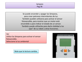 lampara 
Pag 36 
Se puede encender y apagar las lámparas, 
para crear patrones intermitentes de luz. 
También pueden utilizarse para activar el sensor 
fotosensible, para mostrar que un motor está 
encendido o para indicar el estado de un sensor. 
También puede utilizarlas para darle vitalidad a los 
ojos” de su robot u otras funciones. 
Ver 
Utilice las lámparas para activar el sensor 
fotosensible. 
Seleccione la luz ambiental 
Note que la lectura cambia. 
 