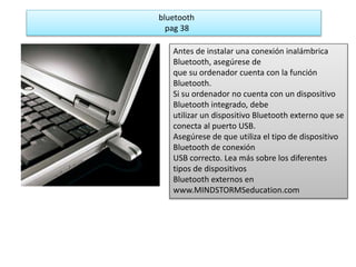 bluetooth 
pag 38 
Antes de instalar una conexión inalámbrica 
Bluetooth, asegúrese de 
que su ordenador cuenta con la función 
Bluetooth. 
Si su ordenador no cuenta con un dispositivo 
Bluetooth integrado, debe 
utilizar un dispositivo Bluetooth externo que se 
conecta al puerto USB. 
Asegúrese de que utiliza el tipo de dispositivo 
Bluetooth de conexión 
USB correcto. Lea más sobre los diferentes 
tipos de dispositivos 
Bluetooth externos en 
www.MINDSTORMSeducation.com 
