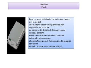 baterias 
Pag 8 
Para recargar la batería, conecte un extremo 
del cable del 
adaptador de corriente (se vende por 
separado) en la toma 
de carga justo debajo de los puertos de 
entrada del NXT. 
Conecte el otro extremo del cable del 
adaptador de corriente 
al enchufe de pared. También puede cargarse 
la batería 
cuando no esté insertada en el NXT. 
 