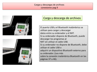 Cargas y descargas de archivos 
conexiones pag 9 
Carga y descarga de archivos 
El puerto USB y el Bluetooth inalámbrico se 
utilizan para cargar y descargar 
datos entre su ordenador y el NXT. 
Si su ordenador dispone de Bluetooth, puede 
descargar los programas al 
NXT sin utilizar el cable USB. 
Si su ordenador no dispone de Bluetooth, debe 
utilizar el cable USB o 
adquirir un dispositivo Bluetooth externo para 
su ordenador. (Lea más 
sobre la conexión inalámbrica Bluetooth en las 
páginas 37 a 46). 
 