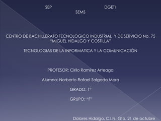 SEP                          DGETI
                               SEMS




CENTRO DE BACHILLERATO TECNOLOGICO INDUSTRIAL Y DE SERVICIO No. 75
                   “MIGUEL HIDALGO Y COSTILLA”

       TECNOLOGIAS DE LA INFORMATICA Y LA COMUNICACIÓN



                  PROFESOR: Cirilo Ramírez Arteaga

               Alumno: Norberto Rafael Salgado Mora

                            GRADO: 1°

                            GRUPO: “F”



                              Dolores Hidalgo, C.I.N. Gto. 21 de octubre
 