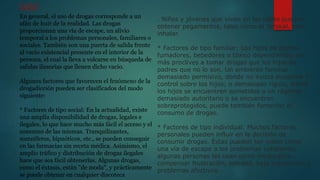 CAUSAS
En general, el uso de drogas corresponde a un
afán de huir de la realidad. Las drogas
proporcionan una vía de escape, un alivio
temporal a los problemas personales, familiares o
sociales. También son una puerta de salida frente
al vacío existencial presente en el interior de la
persona, el cual la lleva a volcarse en búsqueda de
salidas ilusorias que llenen dicho vacío.
Algunos factores que favorecen el fenómeno de la
drogadicción pueden ser clasificados del modo
siguiente:
* Factores de tipo social: En la actualidad, existe
una amplia disponibilidad de drogas, legales e
ilegales, lo que hace mucho más fácil el acceso y el
consumo de las mismas. Tranquilizantes,
somníferos, hipnóticos, etc., se pueden conseguir
en las farmacias sin receta médica. Asimismo, el
amplio tráfico y distribución de drogas ilegales
hace que sea fácil obtenerlas. Algunas drogas,
como el éxtasis, están "de moda", y prácticamente
se puede obtener en cualquier discoteca
. Niños y jóvenes que viven en las calles pueden
obtener pegamentos, tales como el Terokal, para
inhalar.
* Factores de tipo familiar: Los hijos de padres
fumadores, bebedores o tóxico dependientes son
más proclives a tomar drogas que los hijos de
padres que no lo son. Un ambiente familiar
demasiado permisivo, donde no exista disciplina o
control sobre los hijos; o demasiado rígido, donde
los hijos se encuentren sometidos a un régimen
demasiado autoritario o se encuentren
sobreprotegidos, puede también fomentar el
consumo de drogas.
* Factores de tipo individual: Muchos factores
personales pueden influir en la decisión de
consumir drogas. Éstas pueden ser vistas como
una vía de escape a los problemas cotidianos;
algunas personas las usan como medio para
compensar frustración, soledad, baja autoestima o
problemas afectivos.
 