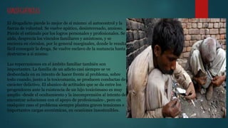 CONSECUENCIAS
El drogadicto pierde lo mejor de sí mismo: el autocontrol y la
fuerza de voluntad. Se vuelve apático, desinteresado, ansioso.
Pierde el estímulo por los logros personales y profesionales. Se
aísla, desprecia los vínculos familiares y amistosos, y se
encierra en círculos, por lo general marginales, donde le resulta
fácil conseguir la droga. Se vuelve esclavo de la sustancia hasta
destruirse a sí mismo.
Las repercusiones en el ámbito familiar también son
importantes. La familia de un adicto casi siempre se ve
desbordada en su intento de hacer frente al problema, sobre
todo cuando, junto a la toxicomanía, se producen conductas de
carácter delictivo. El abanico de actitudes que se da entre los
progenitores ante la existencia de un hijo toxicómano es muy
amplio -desde el ocultamiento y la incomprensión al intento de
encontrar soluciones con el apoyo de profesionales-, pero en
cualquier caso el problema siempre plantea graves tensiones e
importantes cargas económicas, en ocasiones insostenibles.
.
 