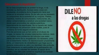 No se trata simplemente de prohibir la droga, ni de
controlar su distribución. Aunque estas cosas son
necesarias, el problema de la drogadicción tiene sus
raíces en la sociedad misma. Es por ello que es necesario
un compromiso de la sociedad en su conjunto. Padres,
maestros, medios de comunicación, instituciones, etc.,
deben comprometerse a construir una sociedad nueva,
donde sean promovidos los valores auténticos,
especialmente los espirituales. De no hacerlo así, todas
las estrategias de prevención serán inútiles, pues el
problema de fondo seguirá existiendo.
Para las personas que ya han caído en el abuso de
drogas, no bastan los simples tratamientos médicos, dado
que existen otros problemas del individuo que están
detrás del hecho de su drogadicción. Es necesario, junto
con el tratamiento médico de desintoxicación propiamente
dicho, un tratamiento de rehabilitación que haga que la
persona redescubra su valor y su identidad más profunda.
Este tratamiento no será posible sin la participación del
individuo, sin su voluntad de cambiar. El apoyo de la
familia y una adecuada asistencia espiritual son también
fundamentales para la rehabilitación.
¿Cómo prevenir la drogadicción?
 