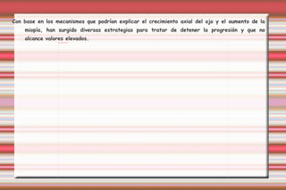 Con base en los mecanismos que podrían explicar el crecimiento axial del ojo y el aumento de la miopía, han surgido diversas estrategias para tratar de detener la progresión y que no alcance valores elevados.  