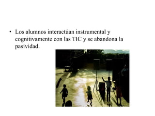 • Los alumnos interactúan instrumental y
  cognitivamente con las TIC y se abandona la
  pasividad.
 
