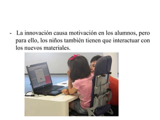 - La innovación causa motivación en los alumnos, pero
para ello, los niños también tienen que interactuar con
los nuevos materiales.
 