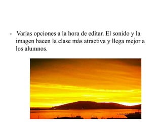 - Varias opciones a la hora de editar. El sonido y la
imagen hacen la clase más atractiva y llega mejor a
los alumnos.
 