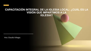 CAPACITACIÓN INTEGRAL DE LA IGLESIA LOCAL: ¿CUÁL ES LA
VISIÓN QUE IMPARTIMOS A LA
IGLESIA?
Hno. Claudio Villegas
 