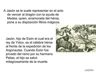 A Jasón se le suele representar en el acto
de vencer al dragón con la ayuda de
Medea, quien, enamorada del héroe,
pone a su disposición filtros mágicos.
Jasón, hijo de Esón el cual era el
rey de Yolco, es el célebre héroe
al frente de la expedición de los
Argonautas. Cuando Esón fue
privado del reino por su hermano
Pelias, el hijo se salvó
milagrosamente de la muerte.
-JASÓN-
 