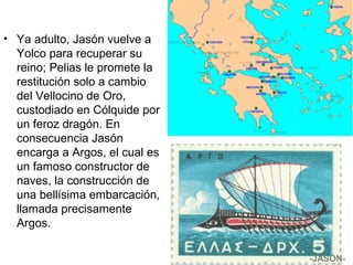 • Ya adulto, Jasón vuelve a
Yolco para recuperar su
reino; Pelias le promete la
restitución solo a cambio
del Vellocino de Oro,
custodiado en Cólquide por
un feroz dragón. En
consecuencia Jasón
encarga a Argos, el cual es
un famoso constructor de
naves, la construcción de
una bellísima embarcación,
llamada precisamente
Argos.
-JASÓN-
 
