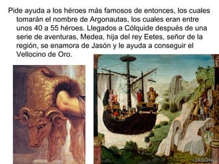Pide ayuda a los héroes más famosos de entonces, los cuales
tomarán el nombre de Argonautas, los cuales eran entre
unos 40 a 55 héroes. Llegados a Cólquide después de una
serie de aventuras, Medea, hija del rey Eetes, señor de la
región, se enamora de Jasón y le ayuda a conseguir el
Vellocino de Oro.
-JASÓN-
 