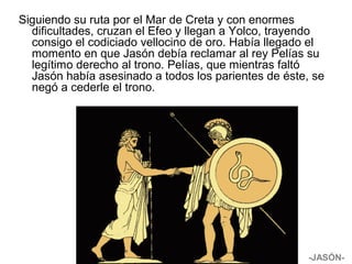 Siguiendo su ruta por el Mar de Creta y con enormes
dificultades, cruzan el Efeo y llegan a Yolco, trayendo
consigo el codiciado vellocino de oro. Había llegado el
momento en que Jasón debía reclamar al rey Pelías su
legítimo derecho al trono. Pelías, que mientras faltó
Jasón había asesinado a todos los parientes de éste, se
negó a cederle el trono.
-JASÓN-
 