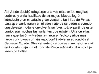 Así Jasón decidió refugiarse una vez más en los mágicos
poderes y en la habilidad de su mujer. Medea logró
introducirse en el palacio y convencer a las hijas de Pelías
para que participaran en el asesinato de su padre creyendo
que de este modo le devolvería su juventud. A partir de este
punto, son muchas las variantes que existen. Una de ellas
narra que Jasón y Medea reinaron en Yolco y años más
tarde concibieron un vástago, confiándole su educación al
Centauro Quirón. Otra variante dice que se marcharon a vivir
en Corinto, dejando el trono de Yolco a Acasto, el único hijo
varón de Pelías.
-JASÓN-
 