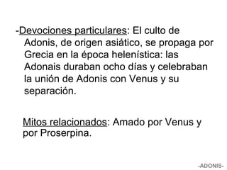 -Devociones particulares: El culto de
Adonis, de origen asiático, se propaga por
Grecia en la época helenística: las
Adonais duraban ocho días y celebraban
la unión de Adonis con Venus y su
separación.
-ADONIS-
Mitos relacionados: Amado por Venus y
por Proserpina.
 