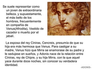 Se suele representar como
un joven de extraordinaria
belleza, y supuestamente,
el más bello de los
hombres, frecuentemente
en compañía de
Venus(Afrodita), Vestido de
cazador o muerto por el
jabalí.
La esposa del rey Cíniras, Cencreis, presumía de que su
hija era más hermosa que Venus. Para castigar a su
madre, Venus hizo que Mirra se enamorase de su padre y
le sedujese en sueños, y Adonis nace de la relación entre
Cíniras, rey de Chipre, y su hija Mirra, con la que aquel
yace durante doce noches, sin conocer su verdadera
identidad.
-ADONIS-
 