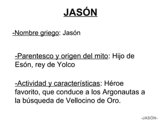 JASÓN
-Nombre griego: Jasón
-JASÓN-
-Parentesco y origen del mito: Hijo de
Esón, rey de Yolco
-Actividad y características: Héroe
favorito, que conduce a los Argonautas a
la búsqueda de Vellocino de Oro.
 