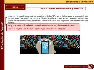 Valoración-reflexión personal/grupal
▪ Una de los aspectos que más se ha criticado de las TICs, es el de favorecer la desaparición de
las relaciones “naturales”, cara a cara. Sin embargo la tecnológica como producto humano, no
puede ser deshumanizadora, será más o menos adecuada para responder a las necesidades del
hombre.
Mitos
Sociedad de la Información
TIC
aplicadas
a
la
Educación
~Hay que saber utilizar las tic, simultáneamente que las relaciones naturales
~La tecnologia no es deshumanizadora, es relativamente adecuada
Mito 4: Cultura deshumanizante y alienante
 
