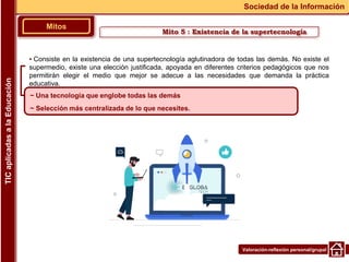 Valoración-reflexión personal/grupal
▪ Consiste en la existencia de una supertecnología aglutinadora de todas las demás. No existe el
supermedio, existe una elección justificada, apoyada en diferentes criterios pedagógicos que nos
permitirán elegir el medio que mejor se adecue a las necesidades que demanda la práctica
educativa.
Mitos
Sociedad de la Información
TIC
aplicadas
a
la
Educación
~ Una tecnología que englobe todas las demás
~ Selección más centralizada de lo que necesites.
Mito 5 : Existencia de la supertecnología
 